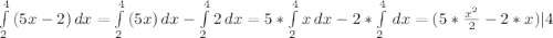 \int\limits^4_2 {(5x-2)} \, dx = \int\limits^4_2 {(5x)} \, dx - \int\limits^4_2 {2} \, dx = 5 * \int\limits^4_2 {x} \, dx - 2 * \int\limits^4_2 {} \, dx = (5 * \frac{x^{2}}{2} - 2 * x ) |4