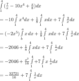 \int\limits^4_1 \, (\frac{7}{x}-10x^{4} +\frac{x}{8} )dx \\\\=-10\int\limits^4_1\,x^{4} dx +\frac{1}{8} \int\limits^4_1 \,x dx+7 \int\limits^4_1\, \frac{2}{x} dx \\\\=(-2x^{5} )\int\limits^a_b {x} \, dx+\frac{1}{8} \int\limits^4_1\,xdx+7 \int\limits^4_1\,\frac{1}{x} dx \\\\=-2046+\frac{1}{8} \int\limits^4_1xdx+7\int\limits^4_1\, \frac{1}{x} dx \\\\=-2046+\frac{x^{2} }{16} \int\limits^4_1+7\int\limits^4_1 {x} \, \frac{1}{x} dx \\\\=-\frac{32721}{16} +7\int\limits^4_1\,\frac{1}{x} dx