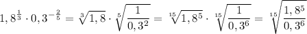 \displaystyle 1,8^{\frac{1}{3} } \cdot 0,3^{-\frac{2}{5} } = \sqrt[3]{1,8} \cdot \sqrt[5]{\frac{1}{0,3^2} } = \sqrt[15]{1,8^5} \cdot \sqrt[15]{\frac{1}{0,3^6} } = \sqrt[15]{ \frac {1,8^5}{0,3^6} }