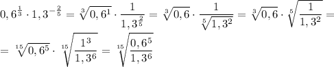 \displaystyle 0,6^{\frac{1}{3} } \cdot 1,3 ^{- \frac{2}{5} } = \sqrt[3]{0,6^1} \cdot \frac{1}{1,3 ^ \frac{2}{5} } = \sqrt[3]{0,6} \cdot \frac{1}{ \sqrt[5]{1,3^2} } = \sqrt[3]{0,6} \cdot \sqrt[5]{\frac{1}{{1,3^2} } } =\\\\= \sqrt[15]{0,6^5} \cdot \sqrt[15]{\frac{1^3}{1,3^6 } } = \sqrt[15]{ \frac{0,6^5}{1,3^6} }