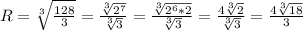R = \sqrt[3]{\frac{128}{3} } = \frac{\sqrt[3]{2^{7}} }{\sqrt[3]{3}} = \frac{\sqrt[3]{2^{6}*2} }{\sqrt[3]{3}} = \frac{4\sqrt[3]{2} }{\sqrt[3]{3}} = \frac{4\sqrt[3]{18} }{3}