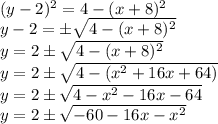 (y-2)^2=4-(x+8)^2 \\ y-2= \pm \sqrt{4-(x+8)^2} \\ y=2\pm \sqrt{4-(x+8)^2} \\ y=2\pm \sqrt{4-(x^2+16x+64)} \\y= 2\pm \sqrt{4-x^2-16x-64} \\ y=2\pm \sqrt{-60-16x-x^2}