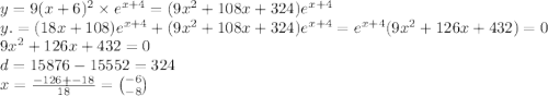 y = 9(x + 6)^2 \times e ^{x + 4} = (9x^{2} + 108x + 324)e ^{x + 4} \\ y. = (18x + 108)e ^{x + 4} + (9x^{2} + 108x + 324)e ^{x + 4} = e ^{x + 4}(9x^{2} + 126x + 432) = 0 \\ 9x^{2} + 126x + 432 = 0 \\ d = 15876 - 15552 = 324 \\ x = \frac{ - 126 + - 18}{18} = \binom{ - 6}{ - 8}