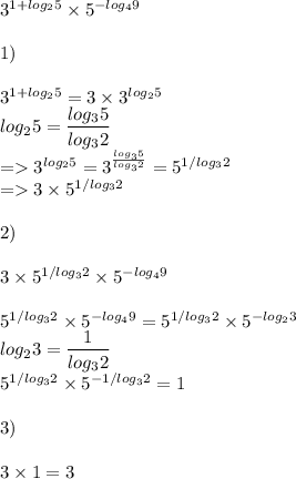 3^{1+log_25}\times5^{-log_49}\\\\1)\\\\3^{1+log_25}=3\times3^{log_25}\\log_25=\dfrac{log_35}{log_32}\\=3^{log_25}=3^{\frac{log_35}{log_32}}=5^{1/log_32}\\=3\times5^{1/log_32}\\\\2)\\\\3\times5^{1/log_32}\times5^{-log_49}\\\\5^{1/log_32}\times5^{-log_49}=5^{1/log_32}\times5^{-log_23}\\log_23=\dfrac{1}{log_32}\\5^{1/log_32}\times5^{-1/log_32}=1\\\\3)\\\\3\times 1=3