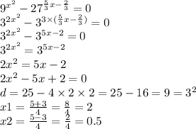 {9}^{ {x}^{2} } - {27}^{ \frac{5}{3} x - \frac{2}{3} } = 0 \\ {3}^{2 {x}^{2} } - {3}^{3 \times ( \frac{5}{3}x - \frac{2}{3} ) } = 0 \\ { 3}^{2 {x}^{2} } - {3}^{5x - 2} = 0 \\ { 3}^{2 {x}^{2} } = {3}^{5x - 2} \\ 2 {x}^{2} = 5x - 2 \\ 2 {x}^{2} - 5x + 2 = 0 \\ d = 25 - 4 \times 2 \times 2 = 25 - 16 = 9 = {3}^{2} \\ x1 = \frac{5 +3 }{4} = \frac{8}{4} = 2 \\ x2 = \frac{5 - 3}{4} = \frac{2}{4} = 0.5