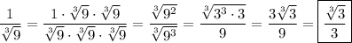 \displaystyle \frac{1}{\sqrt[3]{9}} = \frac{1\cdot \sqrt[3]{9} \cdot \sqrt[3]{9}}{\sqrt[3]{9} \cdot \sqrt[3]{9} \cdot \sqrt[3]{9}} = \frac{ \sqrt[3]{9^2} }{\sqrt[3]{9^3}} = \frac{\sqrt[3]{3^3 \cdot 3}}{9} = { \frac{3\sqrt[3]{3} }{9} } =\boxed { \frac{\sqrt[3]{3} }{3} }