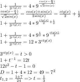 1 + \frac{1}{3^{ctg(x)}} = 4*9^{\frac{cos(x-\frac{\pi}{4}) }{\sqrt{2}sin(x)}}\\\frac{cos(x-\frac{\pi}{4}) }{\sqrt{2}sin(x)} = \frac{cos(x)+sin(x)}{2sin(x)} = \frac{ctg(x)}{2} + \frac{1}{2}\\ 1 + \frac{1}{3^{ctg(x)}} = 4*9^{\frac{ctg(x)}{2} + \frac{1}{2}}\\\\ 1 + \frac{1}{3^{ctg(x)}} = 4*9^{\frac{1}{2}} * 9^{\frac{ctg(x)}{2}}\\ 1 + \frac{1}{3^{ctg(x)}} = 12 * 3^{ctg(x)}\\\\3^{ctg(x)} = t 0 \\1 + t^{-1} = 12t\\12t^2 - t - 1 = 0\\D = 1 + 4*12 = 49 = 7^2\\t_1_,_2 = \frac{1\pm7}{24} = t = \frac{1}{3} \\