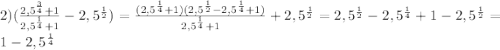 2) (\frac{2,5^{\frac{3}{4}}+1}{2,5^{\frac{1}{4}}+1} -2,5^{\frac{1}{2}})=\frac{(2,5^{\frac{1}{4}}+1)(2,5^{\frac{1}{2}}-2,5^{\frac{1}{4}}+1)}{2,5^{\frac{1}{4}}+1} +2,5^{\frac{1}{2}}=2,5^{\frac{1}{2}}-2,5^{\frac{1}{4}}+1 -2,5^{\frac{1}{2}}=1-2,5^{\frac{1}{4}}