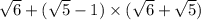 \sqrt{6} + ( \sqrt{5} - 1) \times ( \sqrt{6} + \sqrt{5} )