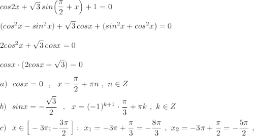 cos2x+\sqrt3\, sin\Big(\dfrac{\pi}{2}+x\Big)+1=0\\\\(cos^2x-sin^2x)+\sqrt3\, cosx+(sin^2x+cos^2x)=0\\\\2cos^2x+\sqrt3\, cosx=0\\\\cosx\cdot (2cosx+\sqrt3)=0\\\\a)\ \ cosx=0\ \ ,\ \ x=\dfrac{\pi}{2}+\pi n\ ,\ n\in Z\\\\b)\ \ sinx=-\dfrac{\sqrt3}{2}\ \ ,\ \ x=(-1)^{k+1}\cdot \dfrac{\pi }{3}+\pi k\ ,\ k\in Z\\\\c)\ \ x\in \Big[-3\pi ;-\dfrac{3\pi}{2}\, \Big]:\ x_1=-3\pi +\dfrac{\pi}{3}=-\dfrac{8\pi}{3}\ ,\ x_2=-3\pi+\dfrac{\pi}{2}=-\dfrac{5\pi}{2}\ ,