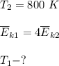 T_2=800~K\\\\ \overline{E}_{k1}=4 \overline{E}_{k2}\\\\T_1 - ?