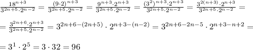 \frac{18^{n+3}}{3^{2n+5}\cdot 2^{n-2}}= \frac{(9\cdot 2)^{n+3}}{3^{2n+5}\cdot 2^{n-2}}= \frac{9^{n+3}\cdot 2^{n+3}}{3^{2n+5}\cdot 2^{n-2}}= \frac{(3^2)^{n+3}\cdot 2^{n+3}}{3^{2n+5}\cdot 2^{n-2}}= \frac{3^{2(n+3)}\cdot 2^{n+3}}{3^{2n+5}\cdot 2^{n-2}}= \\ \\= \frac{3^{2n+6}\cdot 2^{n+3}}{3^{2n+5}\cdot 2^{n-2}}= 3^{2n+6-(2n+5)}\cdot 2^{n+3-(n-2)}=3^{2n+6-2n-5}\cdot 2^{n+3-n+2}= \\ \\= 3^1 \cdot 2^5= 3\cdot 32=96