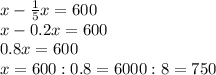x-\frac{1}{5} x=600\\x - 0.2x = 600\\0.8x = 600\\x = 600 : 0.8 = 6000 : 8 = 750