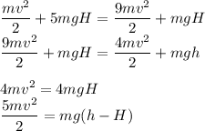 \displaystyle\\\frac{mv^2}{2} + 5mgH = \frac{9mv^2}{2}+mgH\\\frac{9mv^2}{2}+mgH = \frac{4mv^2}{2}+mgh\\\\4mv^2 = 4mgH\\\frac{5mv^2}{2} = mg(h-H)
