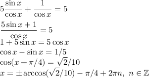 \displaystyle\\5\frac{\sin x}{\cos x}+\frac{1}{\cos x} = 5\\\\\frac{5\sin x+1}{\cos x} = 5\\1+5\sin x = 5\cos x\\\cos x - \sin x = 1/5\\\cos(x+\pi/4) = \sqrt{2}/10\\x = \pm\arccos(\sqrt{2}/10)-\pi/4+2\pi n, \ n\in\mathbb{Z}