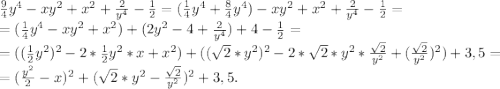 \frac{9}{4}y^4-xy^2+x^2+\frac{2}{y^4} -\frac{1}{2} =(\frac{1}{4} y^4+\frac{8}{4}y^4) -xy^2+x^2+\frac{2}{y^4}-\frac{1}{2} =\\=(\frac{1}{4}y^4-xy^2+x^2)+(2y^2-4+\frac{2}{y^4} )+4-\frac{1}{2} =\\ =((\frac{1}{2}y^2)^2-2*\frac{1}{2}y^2*x+x^2)+((\sqrt{2}*y^2)^2-2*\sqrt{2}*y^2 *\frac{\sqrt{2} }{y^2} +(\frac{\sqrt{2} }{y^2})^2)+3,5= \\=(\frac{y^2}{2}-x)^2+(\sqrt{2}*y^2-\frac{\sqrt{2} }{y^2})^2+3,5 .