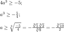 4a^3\geq -5;\\\\a^3\geq -\frac{5}{4};\\\\ a\geq \sqrt[3]{\frac{-5}{4} } =-\frac{\sqrt[3]{5}\sqrt[3]{2}}{\sqrt[3]{8}}=-\frac{\sqrt[3]{10}}{2}