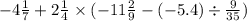 - 4 \frac{1}{7} + 2 \frac{1}{4} \times ( - 11 \frac{2}{9} - ( - 5.4) \div \frac{9}{35} )