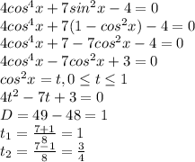 4cos^4x+7sin^2x-4=0\\4cos^4x+7(1-cos^2x)-4=0\\4cos^4x+7-7cos^2x-4=0\\4cos^4x-7cos^2x+3=0\\cos^2x=t, 0\leq t\leq 1\\4t^2-7t+3=0\\D=49-48=1\\t_{1} =\frac{7+1}{8} = 1\\t_{2} =\frac{7-1}{8} = \frac{3}{4}