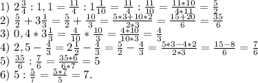 1)\ 2\frac{3}{4}:1,1=\frac{11}{4}:1\frac{1}{10}=\frac{11}{4} :\frac{11}{10}=\frac{11*10}{4*11}=\frac{5}{2} \\2)\ \frac{5}{2} +3\frac{1}{3}=\frac{5}{2} +\frac{10}{3}= \frac{5*3+10*2}{2*3}=\frac{15+20}{6}=\frac{35}{6} \\3)\ 0,4*3\frac{1}{3}=\frac{4}{10}*\frac{10}{3}=\frac{4*10}{10*3}=\frac{4}{3}\\4)\ 2,5-\frac{4}{3}=2\frac{1}{2} -\frac{4}{3}=\frac{5}{2}-\frac{4}{3}=\frac{5*3-4*2}{2*3}=\frac{15-8}{6} =\frac{7}{6}\\5)\ \frac{35}{6} :\frac{7}{6} =\frac{35*6}{6*7} =5\\6)\ 5:\frac{5}{7}=\frac{5*7}{5}=7.
