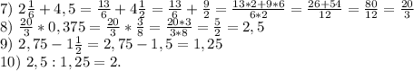 7)\ 2\frac{1}{6} +4,5=\frac{13}{6} +4\frac{1}{2} =\frac{13}{6} +\frac{9}{2}=\frac{13*2+9*6}{6*2}=\frac{26+54}{12}= \frac{80}{12} =\frac{20}{3}\\8)\ \frac{20}{3} *0,375=\frac{20}{3}*\frac{3}{8} =\frac{20*3}{3*8}=\frac{5}{2}=2,5 \\ 9)\ 2,75-1\frac{1}{2} =2,75-1,5=1,25\\10)\ 2,5:1,25=2.\\