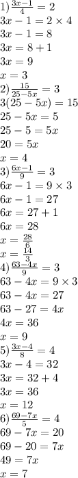 1) \frac{3x - 1}{4} = 2 \\ 3x - 1 = 2 \times 4 \\ 3x - 1 = 8 \\ 3x = 8 + 1 \\ 3x = 9 \\ x = 3 \\ 2) \frac{15}{25 - 5x} = 3 \\ 3(25 - 5x) = 15 \\ 25 - 5x = 5 \\ 25 - 5 = 5x \\ 20 = 5x \\ x = 4 \\ 3) \frac{6x - 1}{9} = 3 \\ 6x - 1 = 9 \times 3 \\ 6x - 1 = 27 \\ 6x = 27 + 1 \\ 6x = 28 \\ x = \frac{28}{6} \\ x = \frac{14}{3} \\ 4) \frac{63 - 4x}{9} = 3 \\ 63 - 4x = 9 \times 3 \\ 63 - 4x = 27 \\ 63 - 27 = 4x \\ 4x = 36 \\ x = 9 \\ 5) \frac{3x - 4}{8} = 4 \\ 3x - 4 = 32 \\ 3x = 32 + 4 \\ 3x = 36 \\ x = 12 \\ 6) \frac{69 - 7x}{5} = 4 \\ 69 - 7x = 20 \\ 69 - 20 = 7x \\ 49 = 7x \\ x = 7