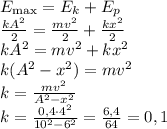 \[\begin{array}{l}{E_{\max }} = {E_k} + {E_p}\\\frac{{k{A^2}}}{2} = \frac{{m{v^2}}}{2} + \frac{{k{x^2}}}{2}\\k{A^2} = m{v^2} + k{x^2}\\k({A^2} - {x^2}) = m{v^2}\\k = \frac{{m{v^2}}}{{{A^2} - {x^2}}}\\k = \frac{{0,4 \cdot {4^2}}}{{{{10}^2} - {6^2}}} = \frac{{6,4}}{{64}} = 0,1\end{array}\]