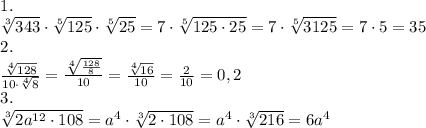\[\begin{array}{l}1.\\\sqrt[3]{{343}} \cdot \sqrt[5]{{125}} \cdot \sqrt[5]{{25}} = 7 \cdot \sqrt[5]{{125 \cdot 25}} = 7 \cdot \sqrt[5]{{{\rm{3125}}}} = 7 \cdot 5 = 35\\2.\\\frac{{\sqrt[4]{{128}}}}{{10 \cdot \sqrt[4]{8}}} = \frac{{\sqrt[4]{{\frac{{128}}{8}}}}}{{10}} = \frac{{\sqrt[4]{{16}}}}{{10}} = \frac{2}{{10}} = 0,2\\3.\\\sqrt[3]{{2{a^{12}} \cdot 108}} = {a^4} \cdot \sqrt[3]{{2 \cdot 108}} = {a^4} \cdot \sqrt[3]{{216}} = 6{a^4}\end{array}\]