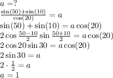 \[\begin{array}{l}a = ?\\\frac{{\sin (50) + \sin (10)}}{{\cos (20)}} = a\\\sin (50) + \sin (10) = a\cos (20)\\2\cos \frac{{50 - 10}}{2}\sin \frac{{50 + 10}}{2} = a\cos (20)\\2\cos 20\sin 30 = a\cos (20)\\2\sin 30 = a\\2 \cdot \frac{1}{2} = a\\a = 1\end{array}\]