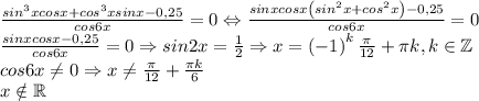 \frac{sin^3xcosx+cos^3xsinx-0,25}{cos6x}=0\Leftrightarrow \frac{sinxcosx\left ( sin^2x+cos^2x \right )-0,25}{cos6x}=0\\\frac{sinxcosx-0,25}{cos6x}=0\Rightarrow sin2x=\frac{1}{2}\Rightarrow x=\left ( -1 \right )^k\frac{\pi}{12}+\pi k,k\in \mathbb{Z}\\cos6x\neq 0\Rightarrow x\neq \frac{\pi}{12}+\frac{\pi k}{6}\\x\notin \mathbb{R}