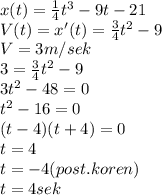 x(t)=\frac{1}{4}t^3-9t-21\\V(t)=x'(t)=\frac{3}{4}t^2-9\\ V=3m/sek\\3=\frac{3}{4}t^2-9\\3t^2-48=0\\t^2-16=0\\(t-4)(t+4)=0\\t=4\\t=-4 (post.koren)\\t=4sek