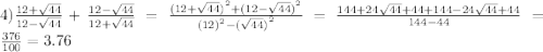 4) \frac{12 + \sqrt{44} }{ 12 - \sqrt{44} } + \frac{12 - \sqrt{44} }{12 + \sqrt{44} } = \frac{ {(12 + \sqrt{44} )}^{2} + {(12 - \sqrt{44}) }^{2} }{ {(12)}^{2} - {( \sqrt{44} )}^{2} } = \frac{144 + 24 \sqrt{44} + 44 + 144 - 24 \sqrt{44} + 44 }{144 - 44} = \frac{376}{100} = 3.76