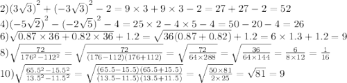 2){(3 \sqrt{3} )}^{2} + {( - 3 \sqrt{3}) }^{2} - 2 = 9 \times 3 + 9 \times 3 - 2 = 27 + 27 - 2 = 52 \\ 4){( - 5 \sqrt{2} )}^{2} - {( - 2 \sqrt{5}) }^{2} - 4 = 25 \times 2 - 4 \times 5 - 4 = 50 - 20 - 4 = 26 \\ 6) \sqrt{0.87 \times 36 + 0.82 \times 36} + 1.2 = \sqrt{36(0.87 + 0.82)} + 1.2 = 6 \times 1.3 + 1.2 = 9 \\ 8) \sqrt{ \frac{72}{ {176}^{2} - {112}^{2} } } = \sqrt{ \frac{72}{(176 - 112)(176 + 112)} } = \sqrt{ \frac{72}{64 \times 288} } = \sqrt{ \frac{36}{64 \times 144} } = \frac{6}{8 \times 12} = \frac{1}{16} \\ 10) \sqrt{ \frac{ {65.5}^{2} - {15.5}^{2} }{ {13.5}^{2} - {11.5}^{2} } } = \sqrt{ \frac{(65.5 - 15.5)(65.5 + 15.5)}{(13.5 - 11.5)(13.5 + 11.5)} } = \sqrt{ \frac{50 \times 81}{2 \times 25} } = \sqrt{81} = 9