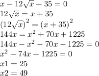 x - 12 \sqrt{x} + 35 = 0 \\ 12 \sqrt{x} = x + 35 \\ {(12 \sqrt{x}) }^{2} = {(x + 35)}^{2} \\ 144x = {x}^{2} + 70x + 1225 \\ 144x - {x}^{2} - 70x - 1225 = 0 \\ {x}^{2} - 74x + 1225 = 0 \\ x1 = 25 \\ x2 = 49