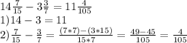 14\frac{7}{15} -3\frac{3}{7} =11\frac{4}{105} \\1) 14-3=11\\2)\frac{7}{15}-\frac{3}{7} =\frac{(7*7)-(3*15)}{15*7} =\frac{49-45}{105} =\frac{4}{105}