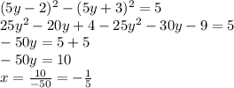 (5y - 2) {}^{2} - (5y + 3) {}^{2} = 5 \\ 25 {y}^{2} - 20y + 4 - 25 {y}^{2} - 30y - 9 = 5 \\ - 50y = 5 + 5 \\ - 50y = 10 \\ x = \frac{10}{ - 50} = - \frac{1}{5}