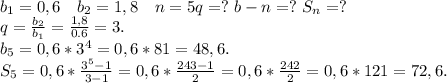b_1=0,6 \ \ \ b_2=1,8\ \ \ n=5 q=?\ b-n=?\ S_n=?\\q=\frac{b_2}{b_1}=\frac{1,8}{0.6}=3.\\ b_5=0,6*3^4=0,6*81=48,6.\\S_5=0,6*\frac{3^5-1}{3-1}=0,6*\frac{243-1}{2}=0,6*\frac{242}{2}=0,6*121=72,6.