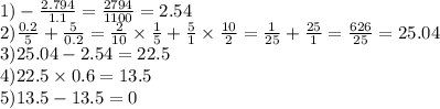 1) - \frac{2.794}{1.1} = \frac{2794}{1100} = 2.54 \\ 2) \frac{0.2}{5} + \frac{5}{0.2} = \frac{2}{10} \times \frac{1}{5} + \frac{5}{1} \times \frac{10}{2} = \frac{1}{25} + \frac{25}{1} = \frac{626}{25} = 25.04 \\ 3)25.04 - 2.54 = 22.5 \\ 4)22.5 \times 0.6 = 13.5 \\ 5)13.5 - 13.5 = 0