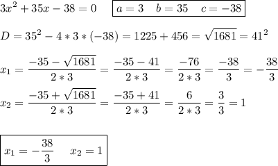 \displaystyle 3x^2+35x-38=0\;\;\;\;\; \boxed{a=3\;\;\;\;b=35\;\;\;\;c=-38}\\\\D=35^2-4*3*(-38)=1225+456=\sqrt{1681} =41^2\\\\x_1=\frac{-35-\sqrt{1681} }{2*3} =\frac{-35-41}{2*3} =\frac{-76}{2*3} =\frac{-38}{3} =-\frac{38}{3} \\\\x_2=\frac{-35+\sqrt{1681} }{2*3} =\frac{-35+41}{2*3} =\frac{6}{2*3} =\frac{3}{3} =1\\\\\\\boxed{x_1=-\frac{38}{3}\;\;\;\;\;x_2=1 }