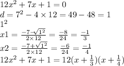 12 {x}^{2} + 7x + 1 = 0 \\ d = {7}^{2} - 4 \times 12 = 49 - 48 = 1 \\ {1}^{2} \\ x1 = \frac{ - 7 - \sqrt[ ]{1 {}^{2} } }{2 \times 12} = \frac{ - 8}{24} = \frac{ - 1}{3} \\ x2 = \frac{ - 7 + \sqrt{ {1}^{2} } }{2 \times 12} = \frac{ - 6}{24} = \frac{ - 1}{4} \\ 12 {x}^{2} + 7x + 1 = 12(x + \frac{1}{3} )(x + \frac{1}{4} )