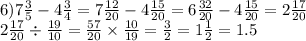 6)7 \frac{3}{5} - 4 \frac{3}{4} = 7 \frac{12}{20} - 4 \frac{15}{20} = 6 \frac{32}{20} - 4 \frac{15}{20 } = 2 \frac{17}{20} \\ 2 \frac{17}{20} \div \frac{19}{10} = \frac{57}{20} \times \frac{10}{19} = \frac{3}{2} = 1 \frac{1}{2} = 1.5