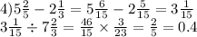 4)5 \frac{2}{5} - 2 \frac{1}{3} = 5 \frac{6}{15} - 2 \frac{5}{15} = 3 \frac{1}{15} \\ 3 \frac{1}{15} \div 7 \frac{2}{3} = \frac{46}{15} \times \frac{3}{23} = \frac{2}{5} = 0.4