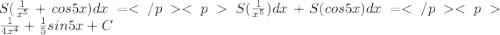 S(\frac{1}{x^5}+cos5x)dx=S(\frac{1}{x^5}) dx+S(cos5x) dx=\frac{1}{4x^4}+\frac{1}{5}sin5x+C