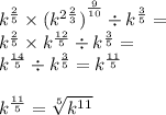 {k}^{ \frac{2}{5} } \times {( {k}^{2 \frac{2}{3} } )}^{ \frac{9}{10} } \div {k}^{ \frac{3}{5} } = \\ {k}^{ \frac{2}{5} } \times {{k}^{ \frac{12}{5} } } \div {k}^{ \frac{3}{5} } = \\ {k}^{ \frac{14}{5} } \div {k}^{ \frac{3}{5} } = {k}^{ \frac{11}{5} } \\ \\ {k}^{ \frac{11}{5} } = \sqrt[5]{ {k}^{11} }