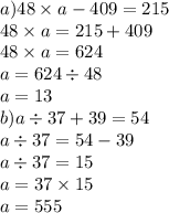 a)48 \times a - 409 = 215 \\ 48 \times a = 215 + 409 \\ 48 \times a = 624 \\ a = 624 \div 48 \\ a = 13 \\ b)a \div 37 + 39 = 54 \\ a \div 37 = 54 - 39 \\ a \div 37 = 15 \\ a = 37 \times 15 \\ a = 555