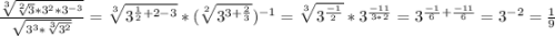 \frac{\sqrt[3]{\sqrt[2]{3} *3^2*3^{-3} } }{\sqrt{3^3*\sqrt[3]{3^2} } } =\sqrt[3]{3^{\frac{1}{2} +2-3} } *(\sqrt[2]{3^{3+\frac{2}{3} } } )^{-1} =\sqrt[3]{3^{\frac{-1}{2} } } *3^{\frac{-11}{3*2} } =3^{\frac{-1}{6}+\frac{-11}{6} } = 3^{-2} =\frac{1}{9}