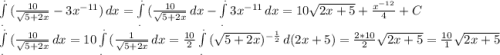 \int\limits^._. {(\frac{10}{\sqrt{5+2x} }-3x^{-11} }) \, dx = \int\limits^._. {{(\frac{10}{\sqrt{5+2x} }} \, dx -\int\limits^._. {3x^{-11} }} \, dx =10\sqrt{2x+5}+\frac{x^{-12}}{4}+C\\ \int\limits^._. {{(\frac{10}{\sqrt{5+2x} }} \, dx = 10\int\limits^._. {{(\frac{1}{\sqrt{5+2x} }} \, dx= \frac{10}{2}\int\limits^._. {(\sqrt{5+2x})^{-\frac{1}{2} } } \, d(2x+5) = \frac{2 * 10}{2} \sqrt{2x+5}= \frac{ 10}1{ \sqrt{2x+5}