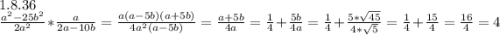 1.8.36\\\frac{a^2-25b^2}{2a^2}*\frac{a}{2a-10b}=\frac{a(a-5b)(a+5b)}{4a^2(a-5b)}=\frac{a+5b}{4a}=\frac{1}{4}+\frac{5b}{4a}=\frac{1}{4}+\frac{5*\sqrt{45}}{4*\sqrt{5}}=\frac{1}{4}+\frac{15}{4}=\frac{16}{4}=4