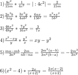 1) \frac{8c^2}{15m}*\frac{1}{4c^2}=| :4c^2 | = \frac{2}{15m} \\\\2)\frac{2a^2b}{3xy} *\frac{3x^2y}{4ab^2}*\frac{6ax}{15b^2} =\frac{a^2*x^2}{5b^{3}} \\\\3)\frac{48x^2}{49y^2}*\frac{7y^2}{16x^3}=\frac{3}{7x} \\ \\4)\frac{x^2-xy}{y}*\frac{y^2}{x}=xy-y^2 \\\\5)\frac{ma-mb}{3n^2}\frac{2m}{nb-na}=\frac{2m^2(a-b)}{3n^2(b-a)}=-\frac{2m^2}{3n^2} \\\\\\ 6)(x^2-4)*\frac{2x}{(x+2)^2} =\frac{2x(x-2)}{(x+2)}