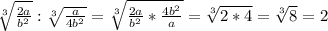 \sqrt[3]{\frac{2a}{b^{2}} } : \sqrt[3]{\frac{a}{4b^{2}} } = \sqrt[3]{\frac{2a}{b^{2}}*\frac{4b^{2}}{a} } = \sqrt[3]{2*4} =\sqrt[3]{8} =2